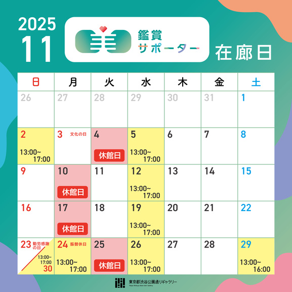 【2025年11月の鑑賞サポーター在廊日】
11月2日（日）13:00～17:00 
11月5日（水）13:00～17:00
11月12日（水）13:00～17:00
11月19日（水）13:00～17:00
11月24日（月）13:00～17:00※
11月26日（水）13:00～17:00
11月29日（土）13:00～16:00
11月30日（日）13:00～17:00
※24日（月）は開館、25日（火）は休館します。
※鑑賞サポーター在廊予定日は、都合により変更になる場合があります。ご容赦ください。