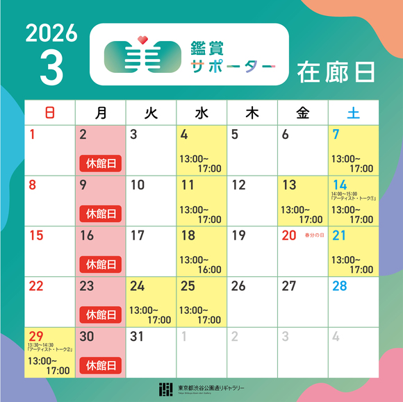 【2026年3月の鑑賞サポーター在廊日】3月4日（水）13:00～17:00　3月７日（土）13:00～17:00　3月11日（水）13:00～17:00　3月13日（金）13:00～17:00　3月14日（土）13:00～17:00　★アーティスト・トーク①開催　3月18日（水）13:00～16:00　3月21日（土）13:00～17:00　3月24日（火）13:00～17:00　3月25日（水）13:30～14:30　3月29日（日）13:00～17:00　★アーティスト・トーク②開催　※鑑賞サポーター在廊予定日は、都合により変更になる場合があります。ご容赦ください。