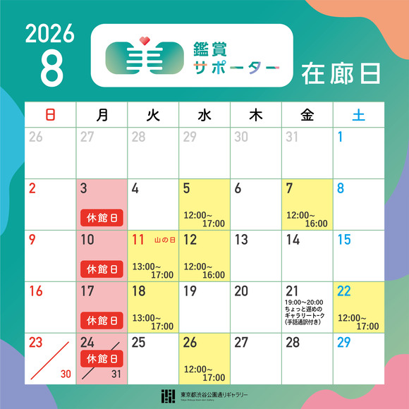 2026年8月の鑑賞サポーター在廊日
8月5日（水）12:00～17:00　8月7日（金）12:00～16:00　8月11日（火・祝）13:00～17:00　8月12日（水）12:00～16:00　8月18日（火）13:00～17:00　8月22日（土）12:00～17:00　8月26日（水）12:00～17:00　※鑑賞サポーター在廊予定日は、都合により変更になる場合があります。
