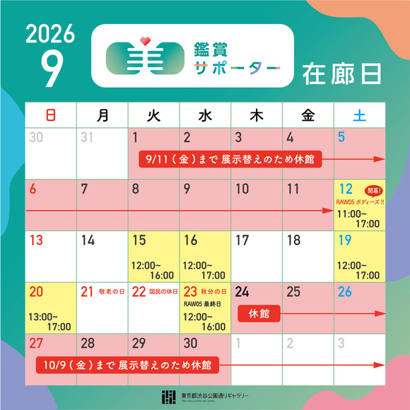 2026年9月の鑑賞サポーター在廊日　9月12日（土）11:00～17:00　★パフォーマンス・シリーズRAW05開幕日、9月15日（火）12:00～16:00、9月16日（水）12:00～17:00、9月19日（土）12:00～17:00、9月20日（日）13:00～17:00、9月23日（水・祝）12:00～16:00　★RAW05最終日　※8/31(月)～9/11(金)、9/24(木)～10/9(金)まで展示替えのため休館します。※鑑賞サポーター在廊予定日は、都合により変更になる場合があります。